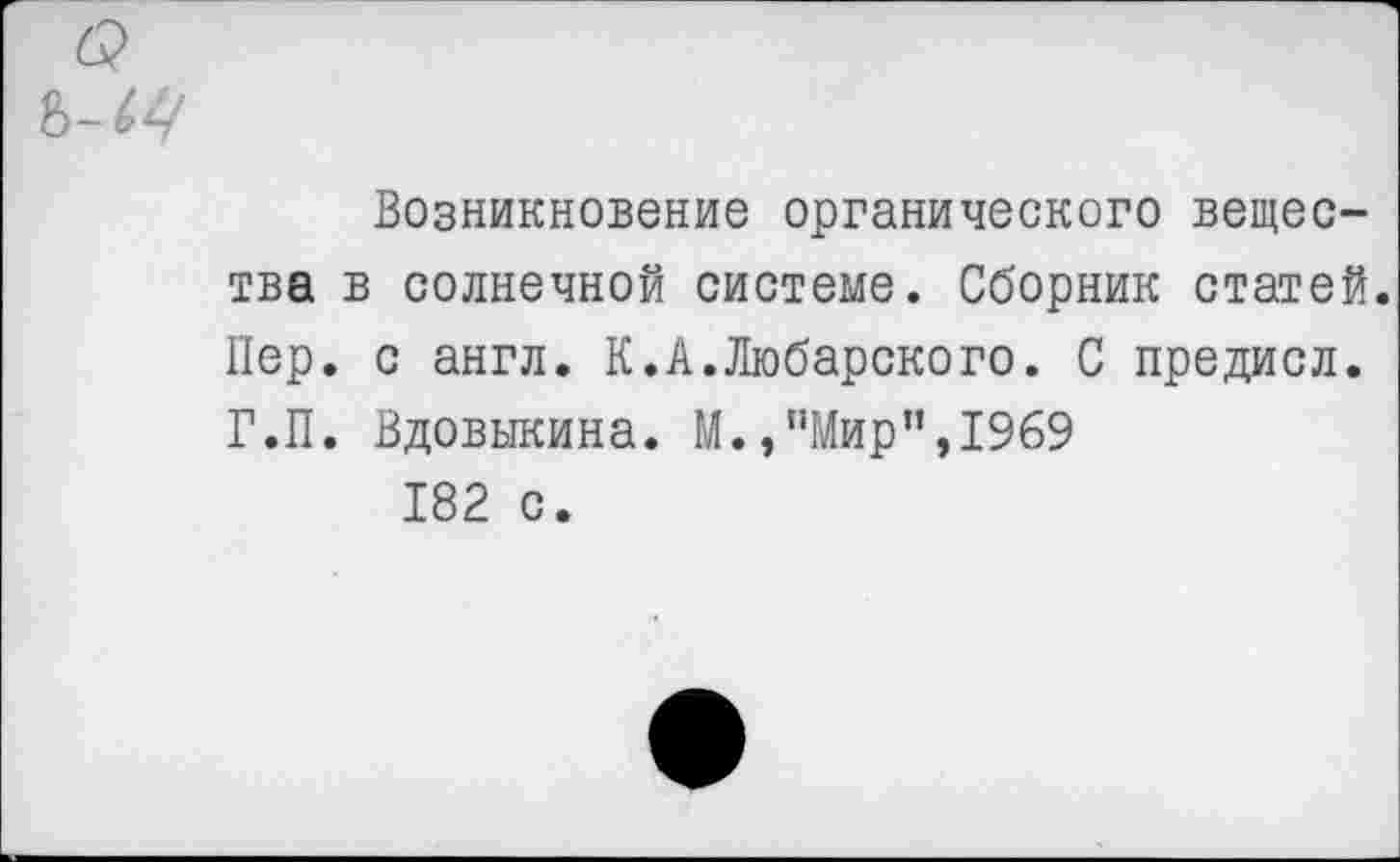 ﻿Возникновение органического вещества в солнечной системе. Сборник статей. Пер. с англ. К.А.Любарского. С предисл. Г.П. Вдовыкина. М.,’’Мир”, 1969 182 с.